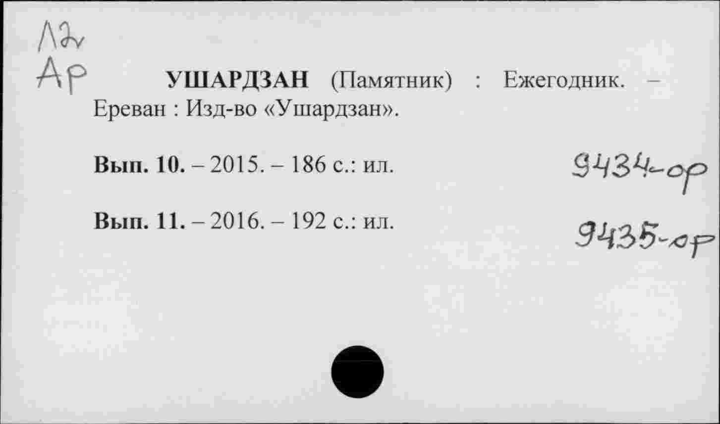 ﻿
Ар	УШАРДЗАН (Памятник) : Ереван : Изд-во «Ушардзан».	: Ежегодник. -
Вып. 10. - 2015. - 186 с.: ил.	3-93^
Вып. 11. - 2016. - 192 с.: ил.	3435-